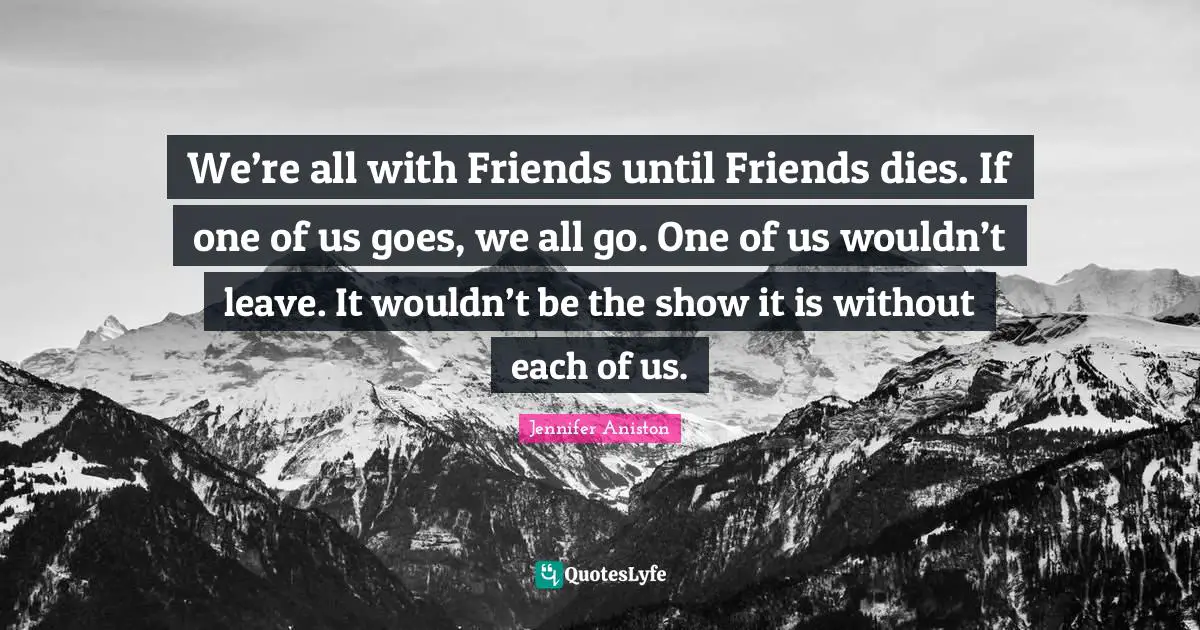 We’re all with Friends until Friends dies. If one of us goes, we all go. One of us wouldn’t leave. It wouldn’t be the show it is without each of us.