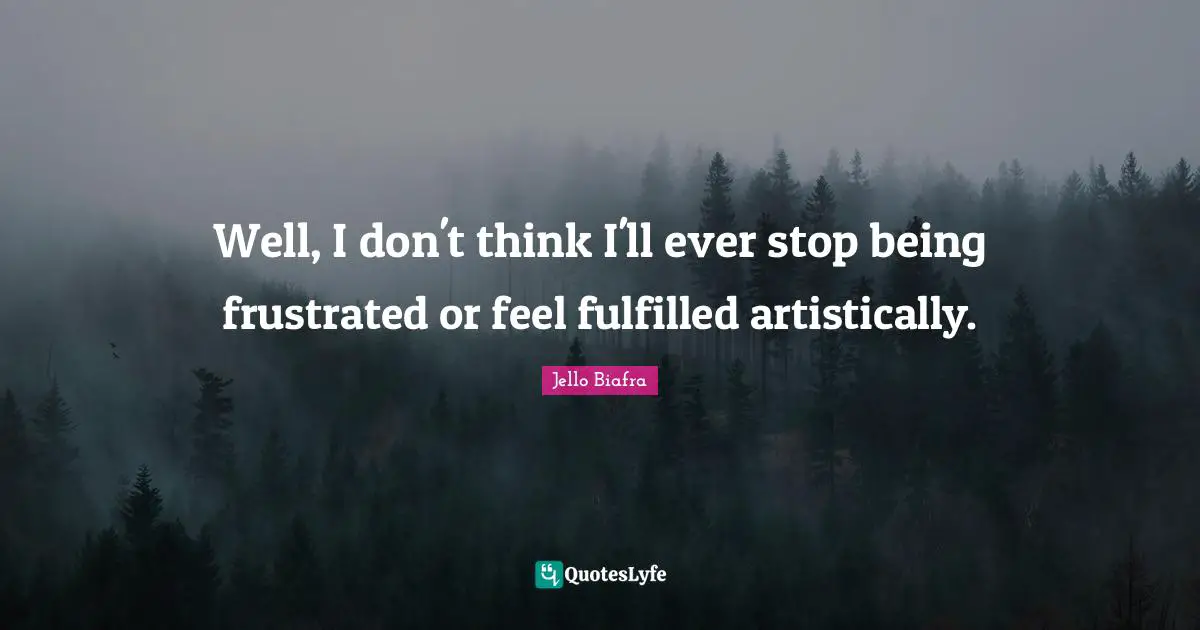 Well, I don't think I'll ever stop being frustrated or feel fulfilled artistically.