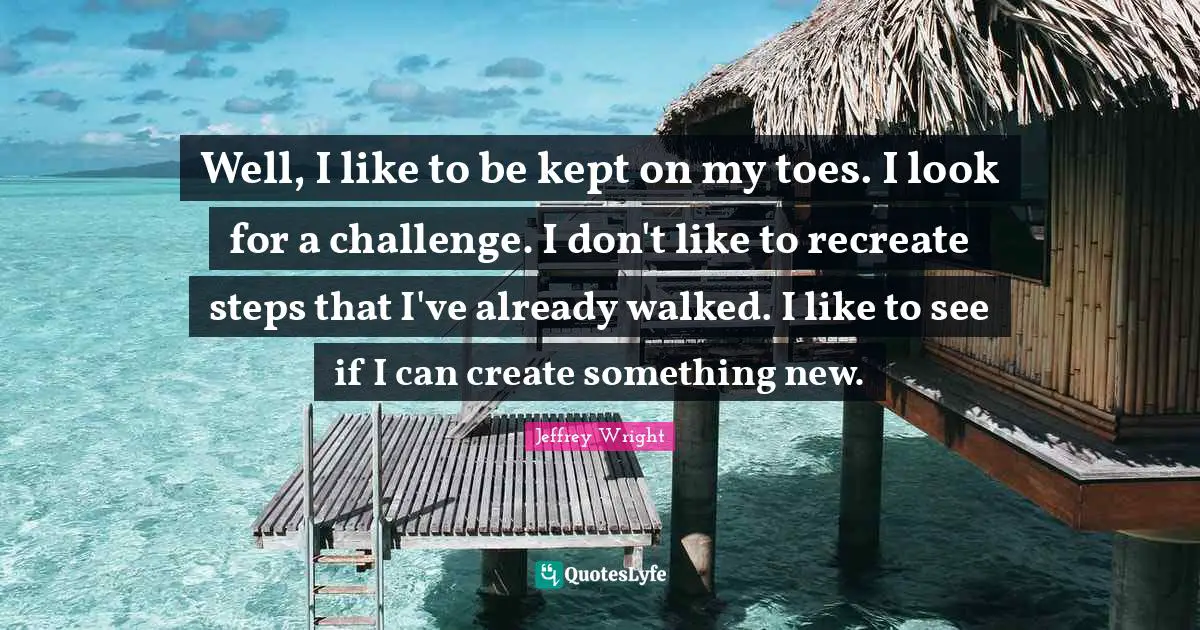 Well, I like to be kept on my toes. I look for a challenge. I don't like to recreate steps that I've already walked. I like to see if I can create something new.