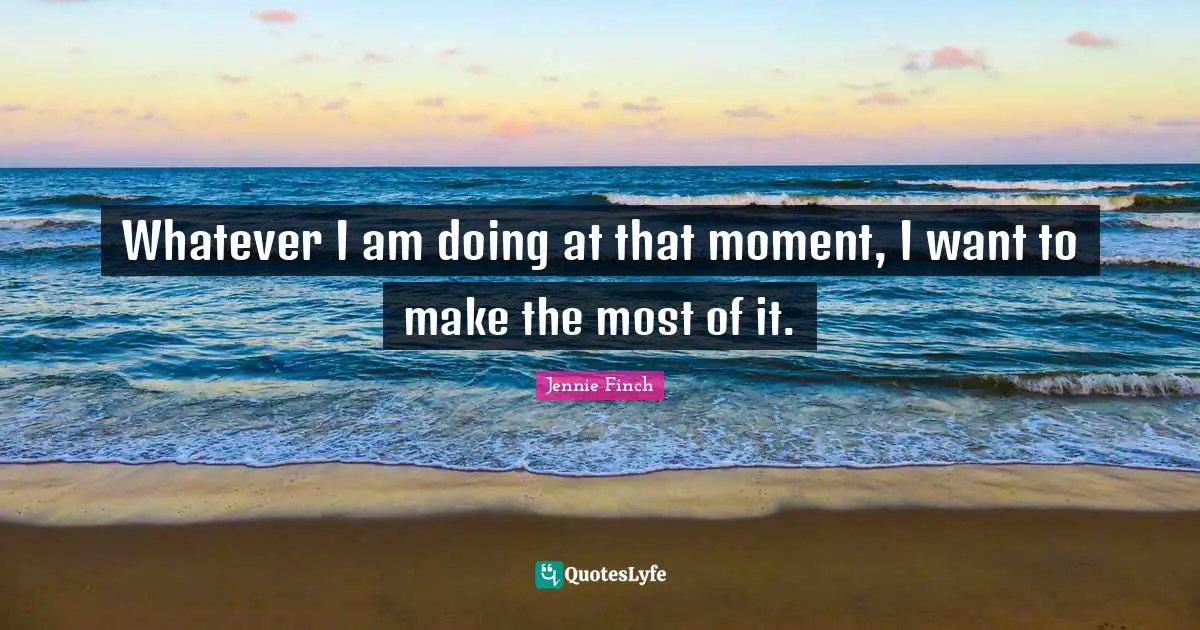 Whatever I am doing at that moment, I want to make the most of it.