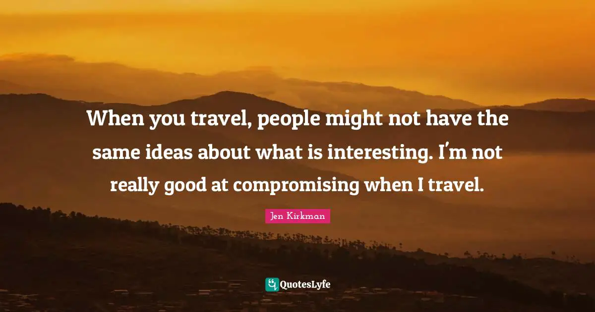 When you travel, people might not have the same ideas about what is interesting. I'm not really good at compromising when I travel.