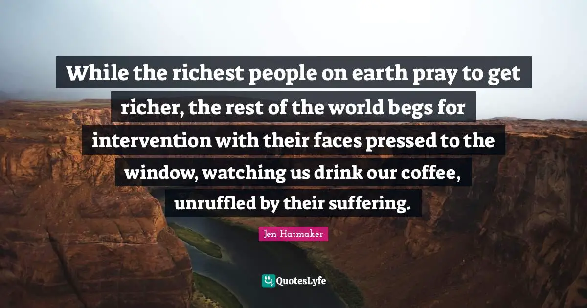 Jen Hatmaker Quotes: "While the richest people on earth pray to get richer, the rest of the world begs for intervention with their faces pressed to the window, watching us drink our coffee, unruffled by their suffering."