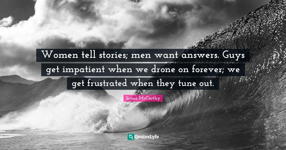 Women tell stories; men want answers. Guys get impatient when we drone on forever; we get frustrated when they tune out.