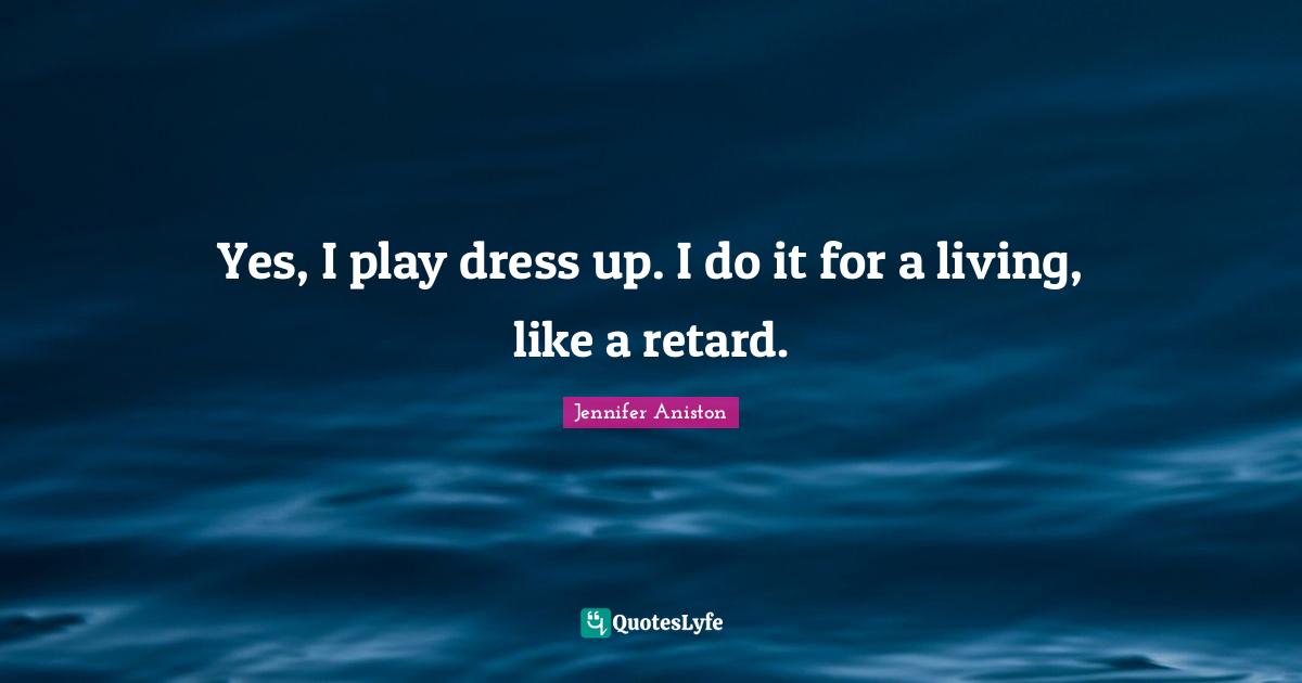 Yes, I play dress up. I do it for a living, like a retard.