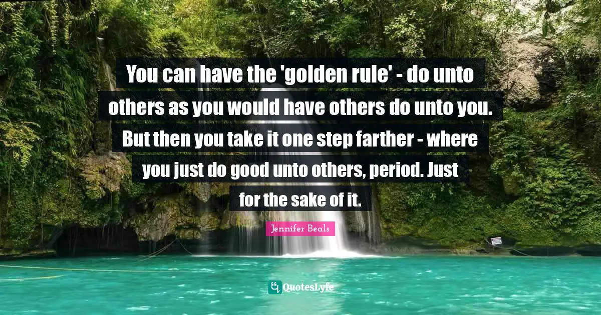 You can have the 'golden rule' - do unto others as you would have others do unto you. But then you take it one step farther - where you just do good unto others, period. Just for the sake of it.