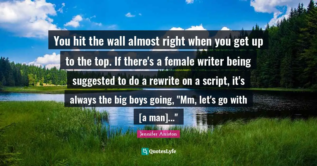 You hit the wall almost right when you get up to the top. If there's a female writer being suggested to do a rewrite on a script, it's always the big boys going, "Mm, let's go with [a man]..."