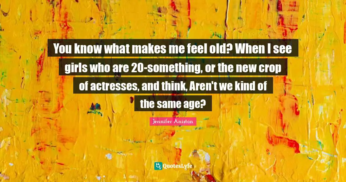 You know what makes me feel old? When I see girls who are 20-something, or the new crop of actresses, and think, Aren't we kind of the same age?