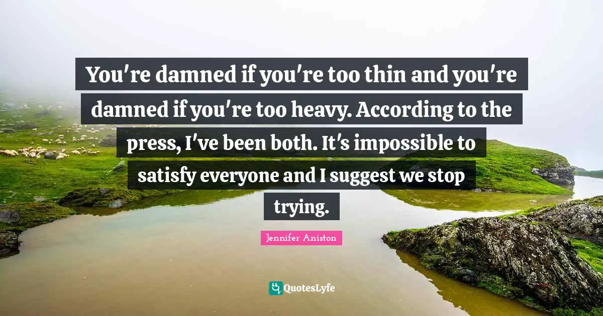 You're damned if you're too thin and you're damned if you're too heavy. According to the press, I've been both. It's impossible to satisfy everyone and I suggest we stop trying.