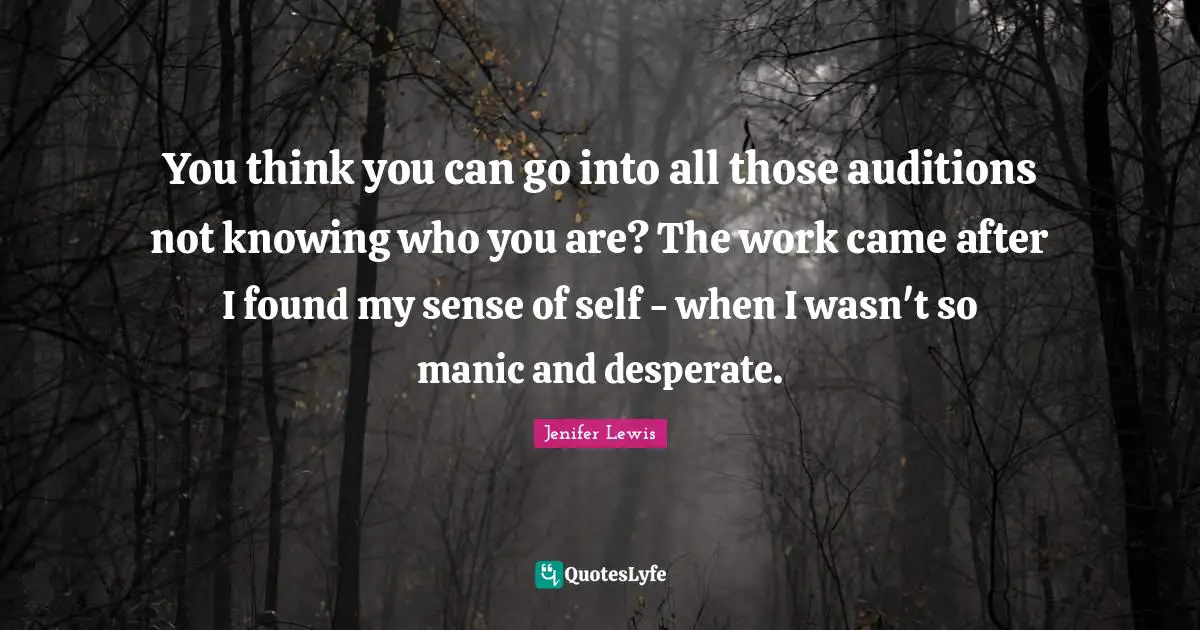 You think you can go into all those auditions not knowing who you are? The work came after I found my sense of self - when I wasn't so manic and desperate.