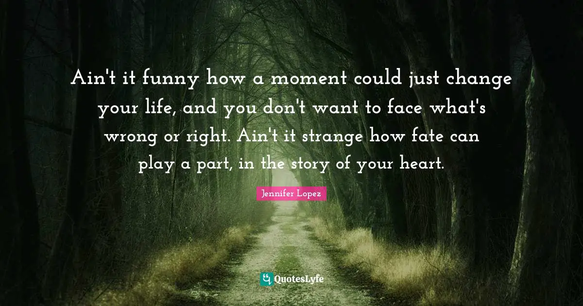 Ain't it funny how a moment could just change your life, and you don't want to face what's wrong or right. Ain't it strange how fate can play a part, in the story of your heart.
