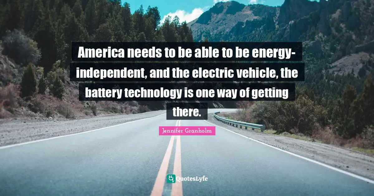 America needs to be able to be energy-independent, and the electric vehicle, the battery technology is one way of getting there.