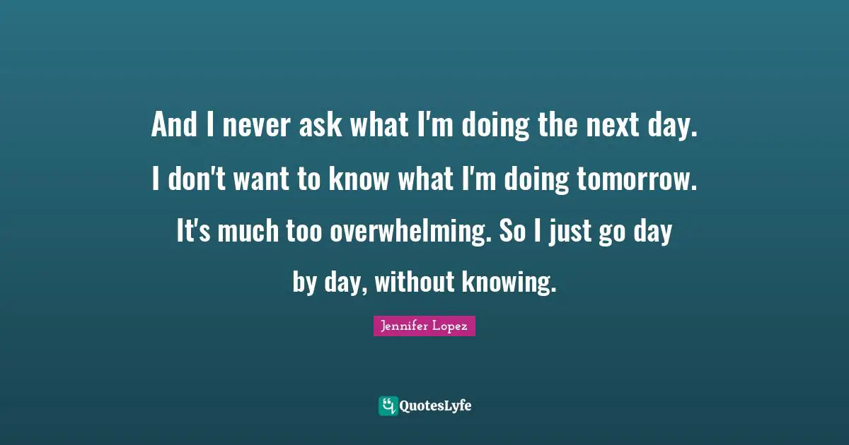 And I never ask what I'm doing the next day. I don't want to know what I'm doing tomorrow. It's much too overwhelming. So I just go day by day, without knowing.
