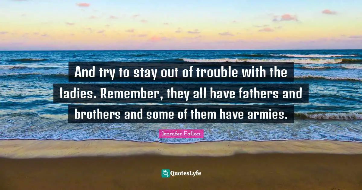 And try to stay out of trouble with the ladies. Remember, they all have fathers and brothers and some of them have armies.