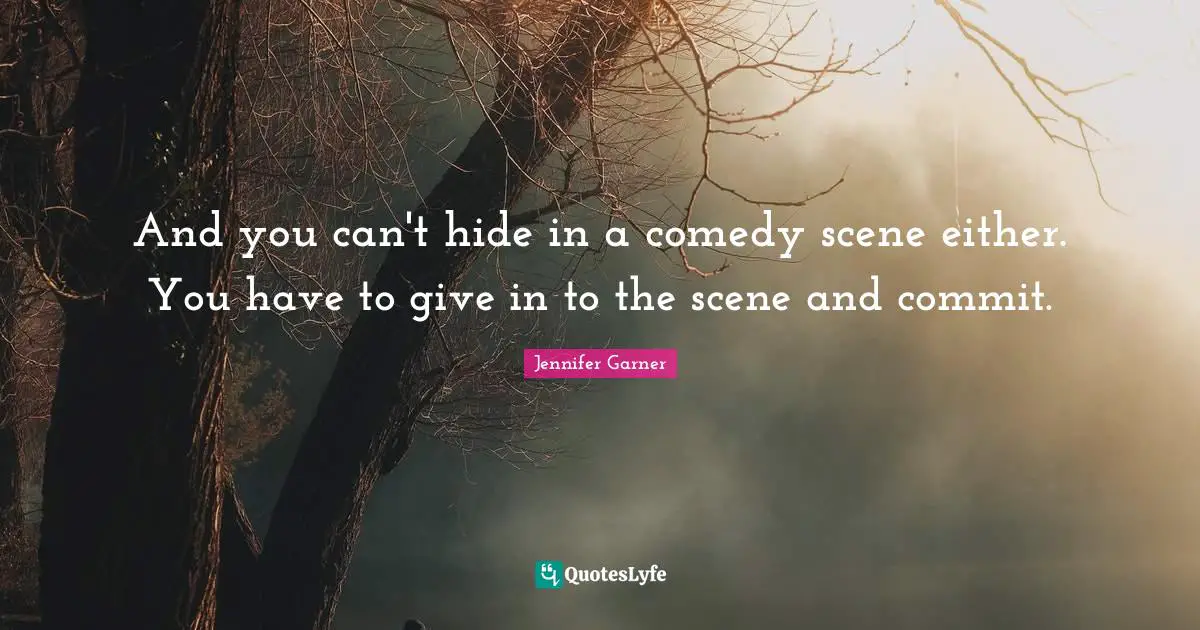 And you can't hide in a comedy scene either. You have to give in to the scene and commit.