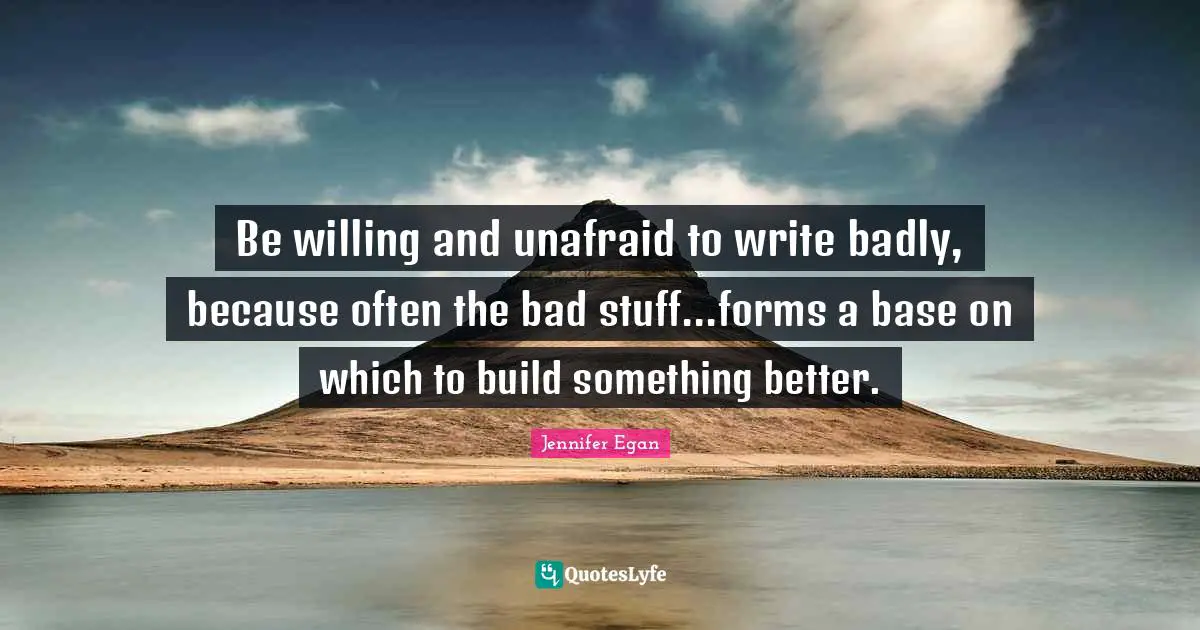 Be willing and unafraid to write badly, because often the bad stuff...forms a base on which to build something better.