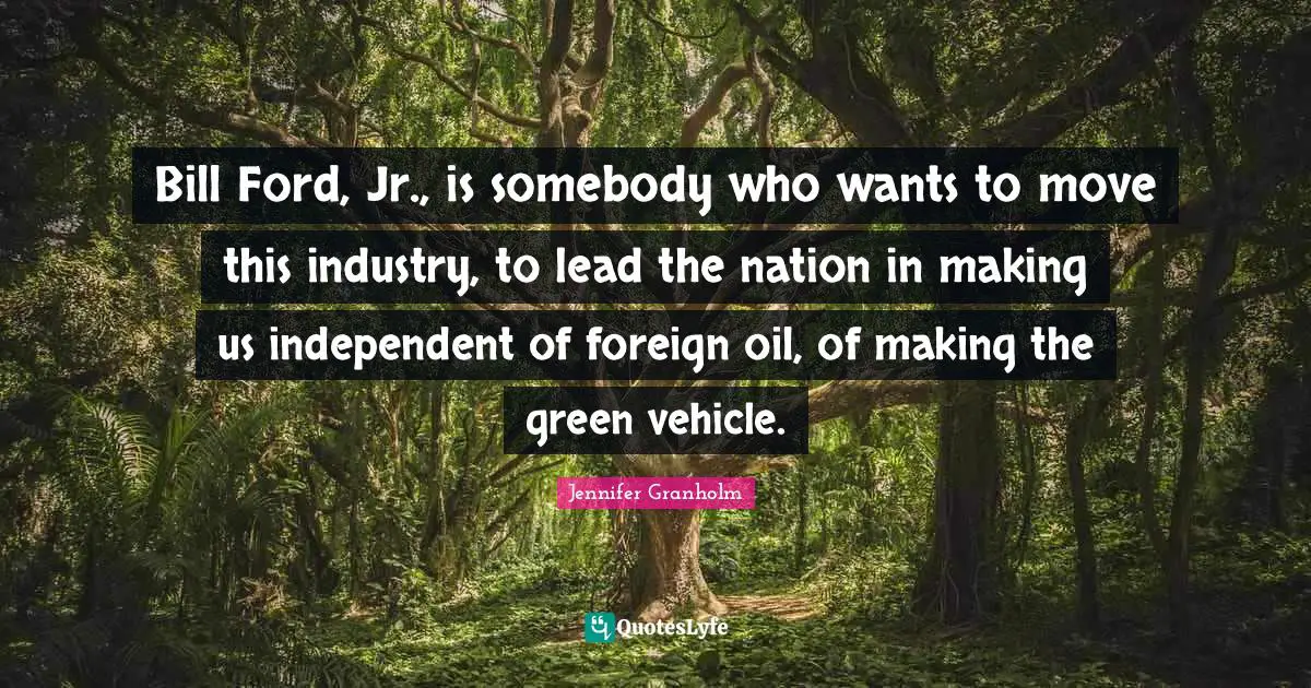 Bill Ford, Jr., is somebody who wants to move this industry, to lead the nation in making us independent of foreign oil, of making the green vehicle.