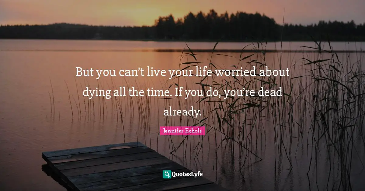 But you can’t live your life worried about dying all the time. If you do, you’re dead already.