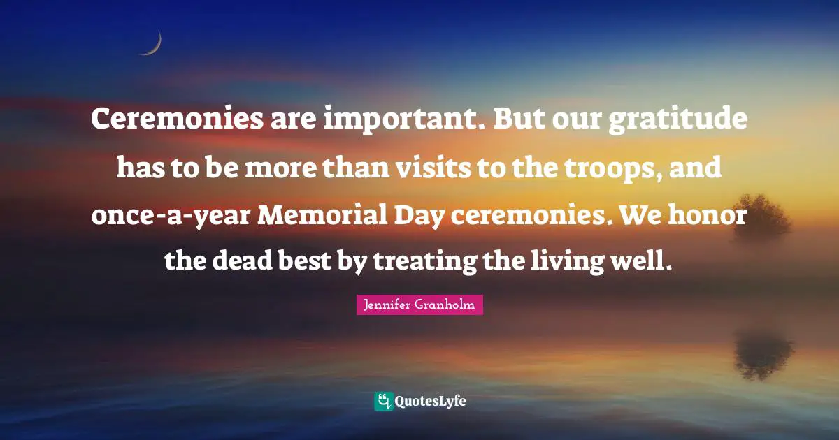 Ceremonies are important. But our gratitude has to be more than visits to the troops, and once-a-year Memorial Day ceremonies. We honor the dead best by treating the living well.
