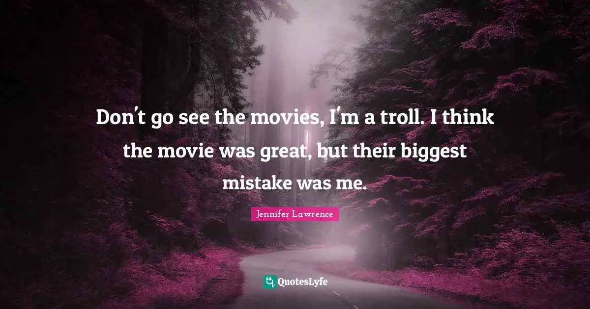 Don't go see the movies, I'm a troll. I think the movie was great, but their biggest mistake was me.
