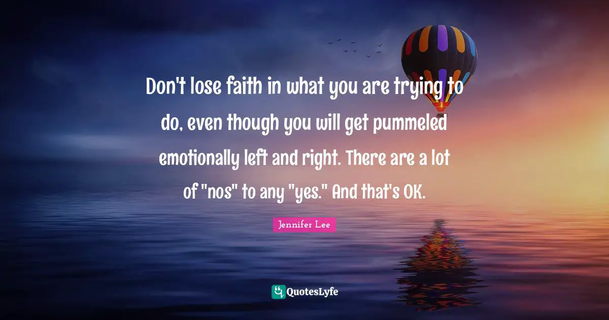 Don't lose faith in what you are trying to do, even though you will get pummeled emotionally left and right. There are a lot of "nos" to any "yes." And that's OK.