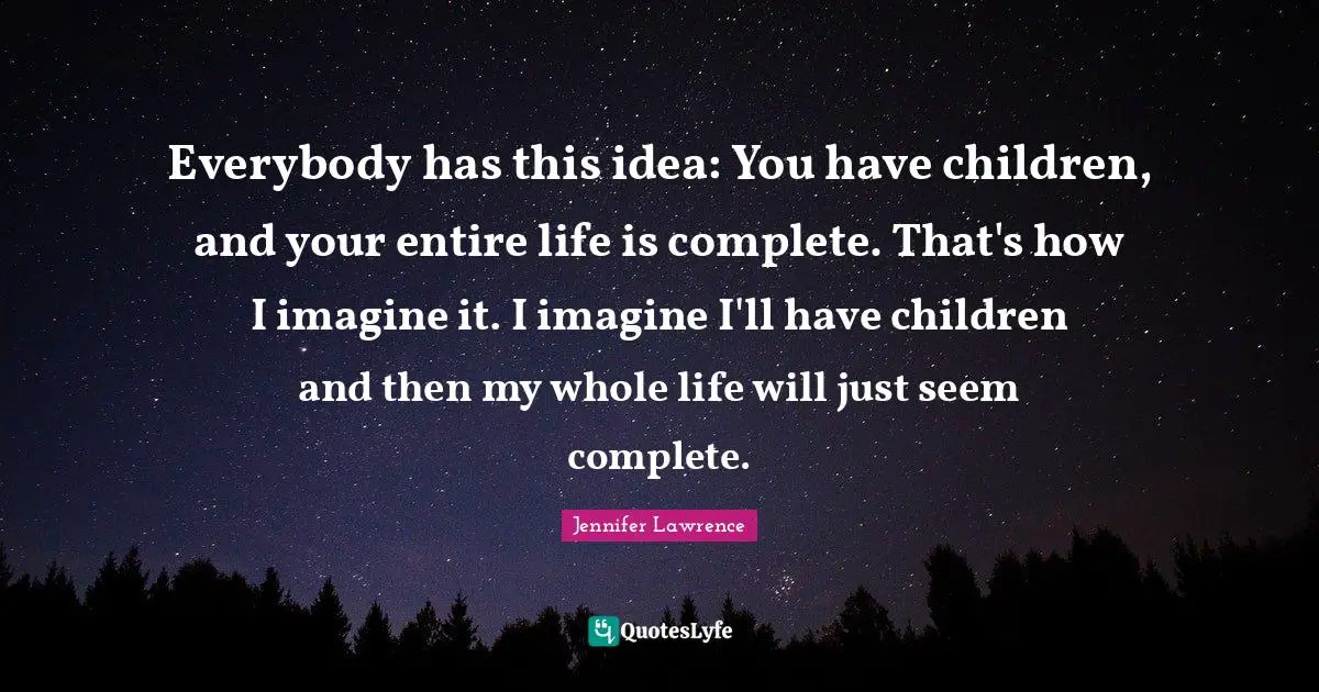 Everybody has this idea: You have children, and your entire life is complete. That's how I imagine it. I imagine I'll have children and then my whole life will just seem complete.