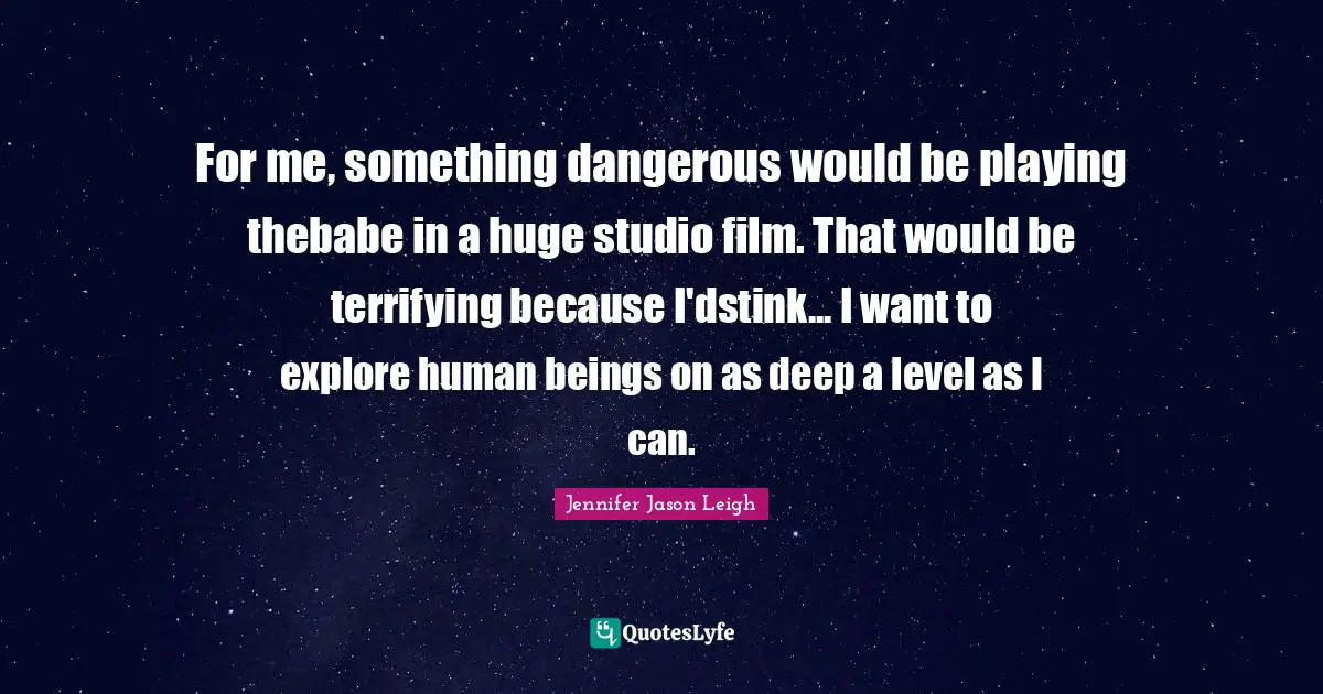 For me, something dangerous would be playing thebabe in a huge studio film. That would be terrifying because I'dstink... I want to explore human beings on as deep a level as I can.