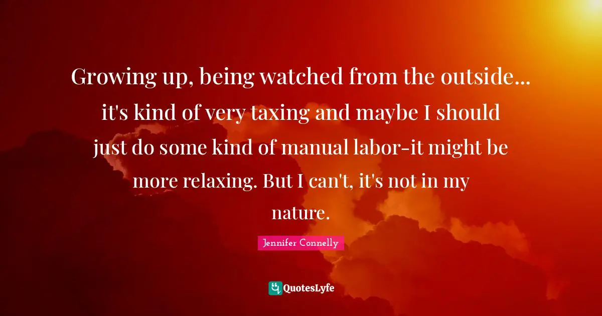 Growing up, being watched from the outside... it's kind of very taxing and maybe I should just do some kind of manual labor-it might be more relaxing. But I can't, it's not in my nature.
