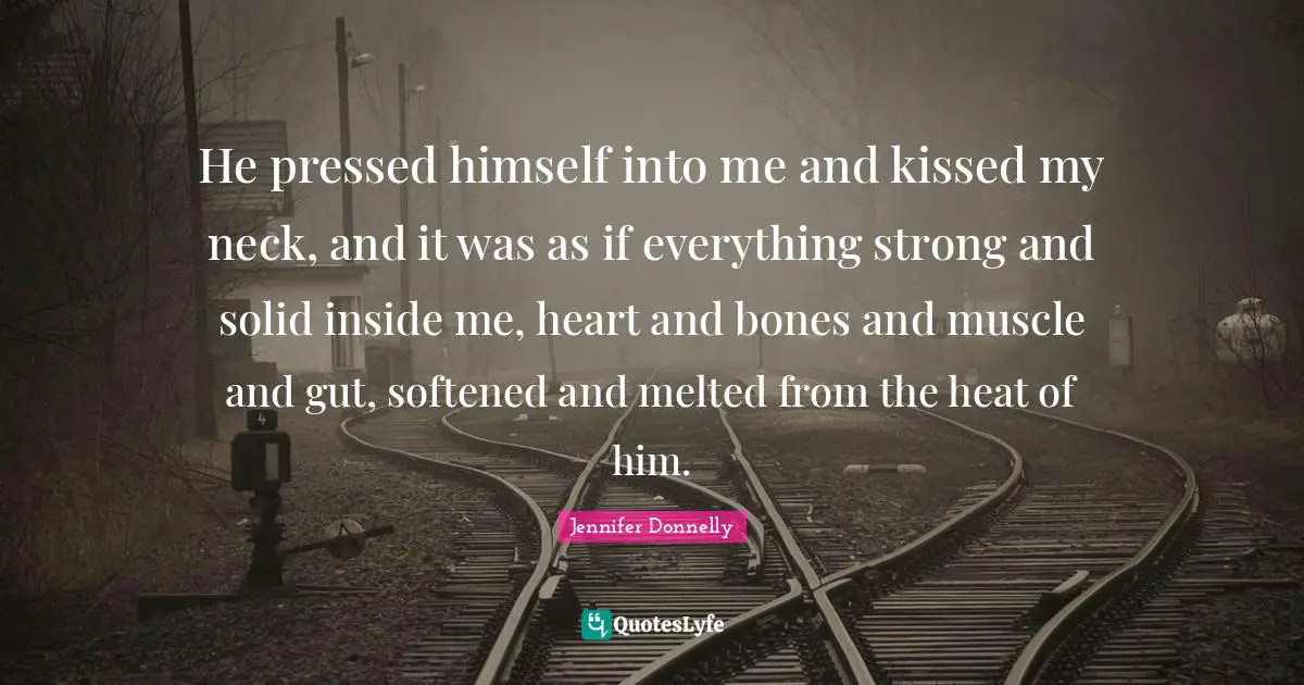 He pressed himself into me and kissed my neck, and it was as if everything strong and solid inside me, heart and bones and muscle and gut, softened and melted from the heat of him.