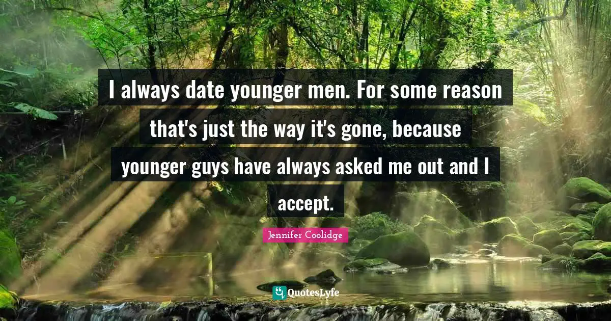 I always date younger men. For some reason that's just the way it's gone, because younger guys have always asked me out and I accept.