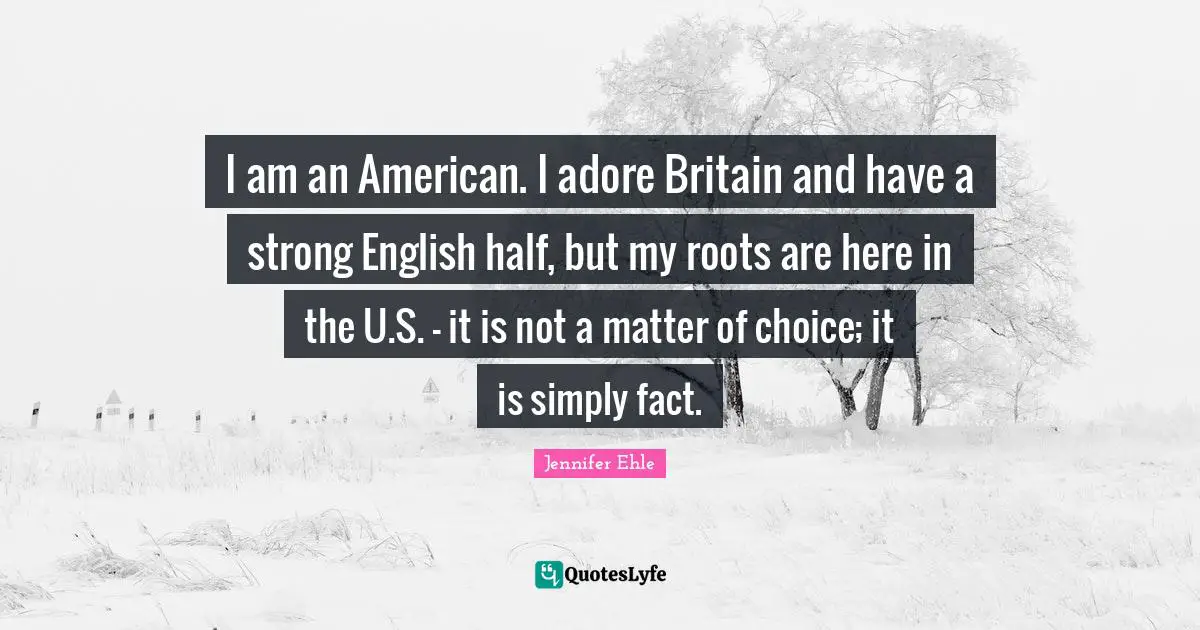 I am an American. I adore Britain and have a strong English half, but my roots are here in the U.S. - it is not a matter of choice; it is simply fact.