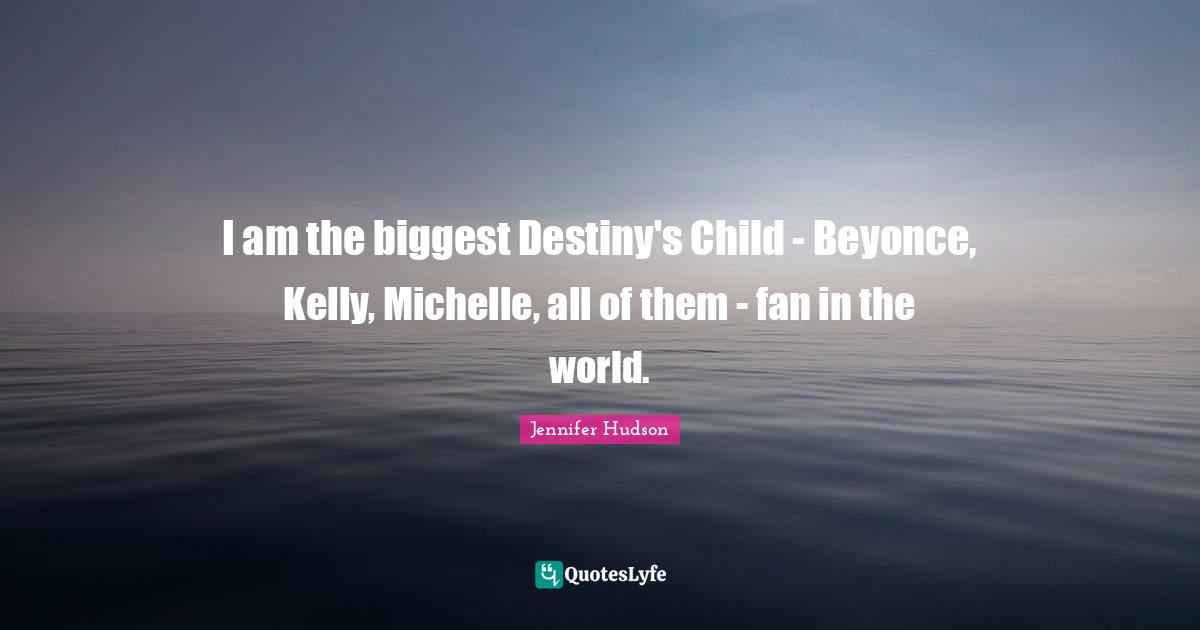 I am the biggest Destiny's Child - Beyonce, Kelly, Michelle, all of them - fan in the world.