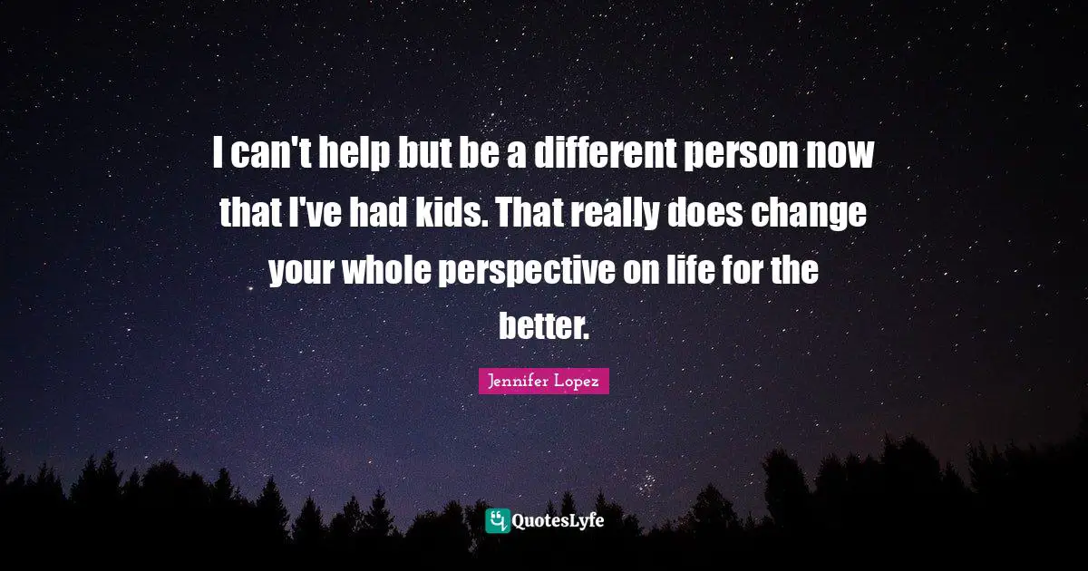 I can't help but be a different person now that I've had kids. That really does change your whole perspective on life for the better.