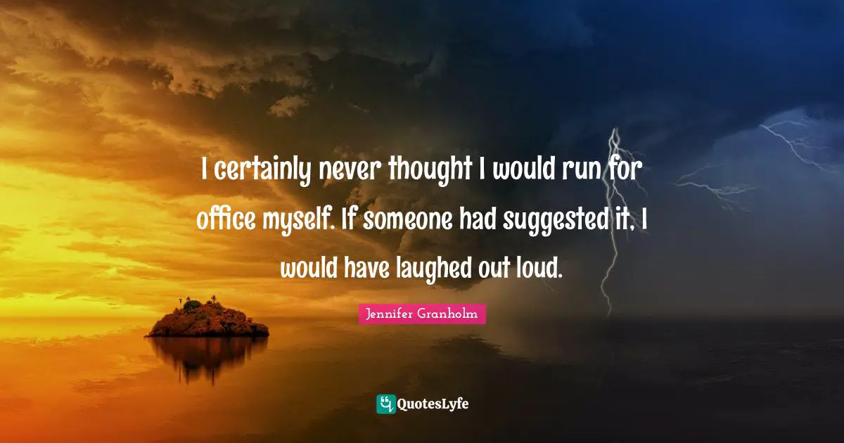 I certainly never thought I would run for office myself. If someone had suggested it, I would have laughed out loud.