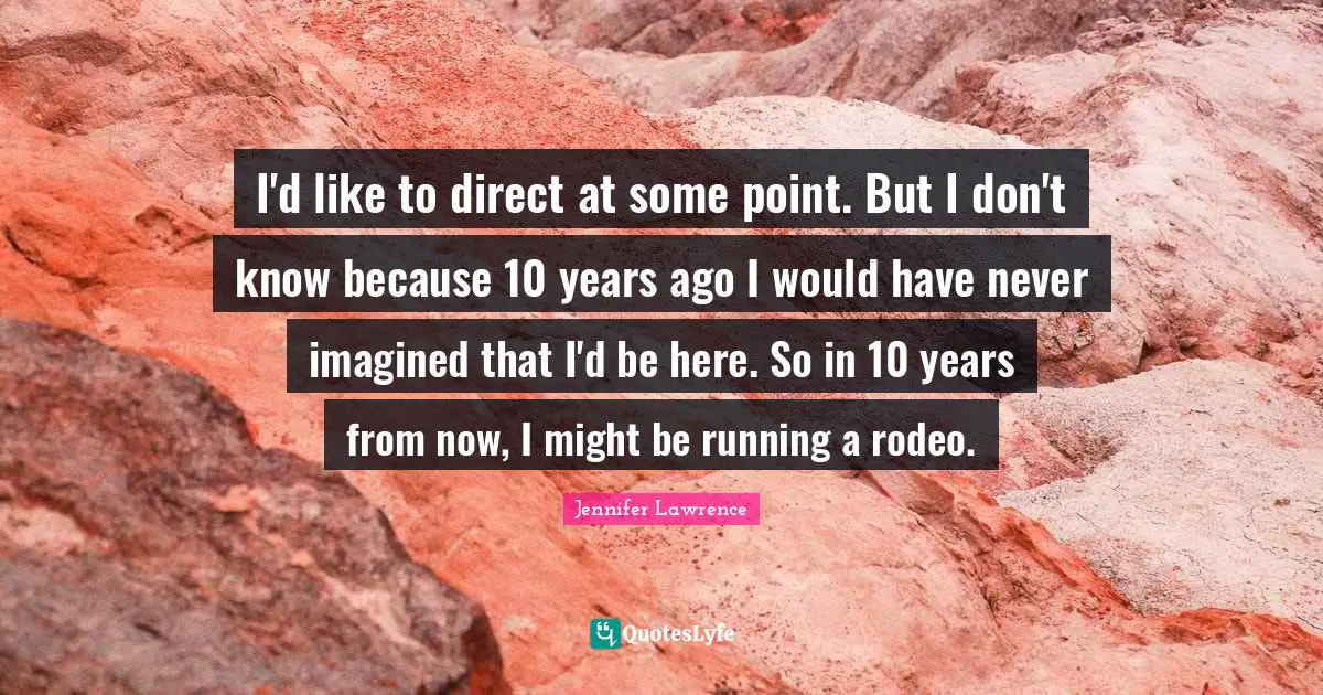 Jennifer Lawrence Quotes: "I'd like to direct at some point. But I don't know because 10 years ago I would have never imagined that I'd be here. So in 10 years from now, I might be running a rodeo."