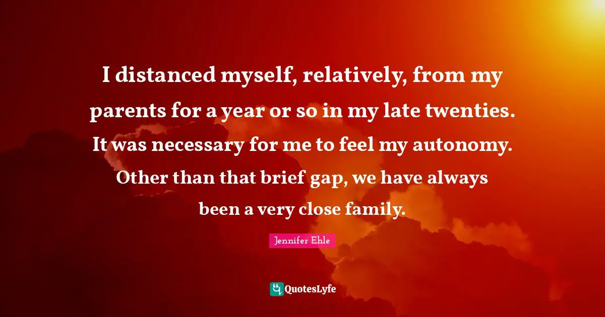 I distanced myself, relatively, from my parents for a year or so in my late twenties. It was necessary for me to feel my autonomy. Other than that brief gap, we have always been a very close family.