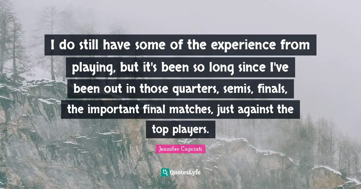 I do still have some of the experience from playing, but it's been so long since I've been out in those quarters, semis, finals, the important final matches, just against the top players.