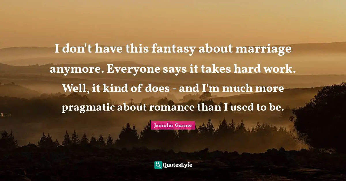 I don't have this fantasy about marriage anymore. Everyone says it takes hard work. Well, it kind of does - and I'm much more pragmatic about romance than I used to be.