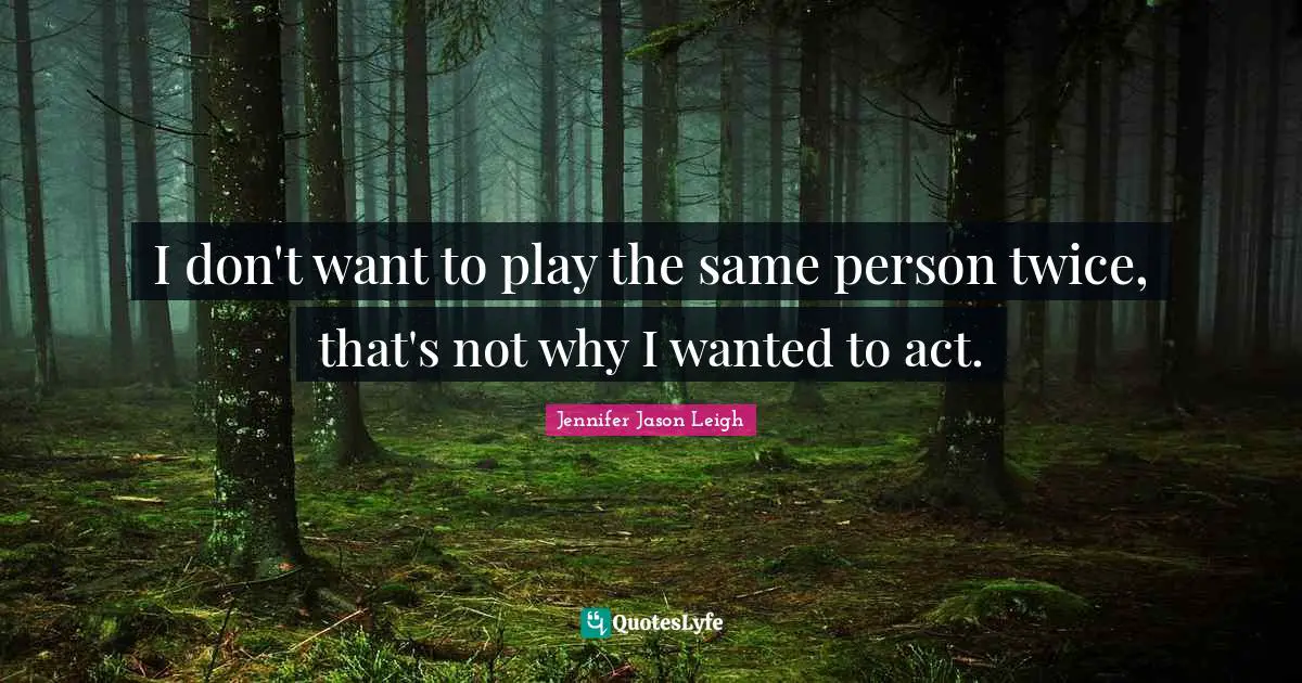 I don't want to play the same person twice, that's not why I wanted to act.
