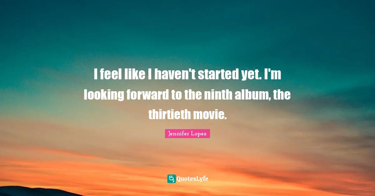 I feel like I haven't started yet. I'm looking forward to the ninth album, the thirtieth movie.