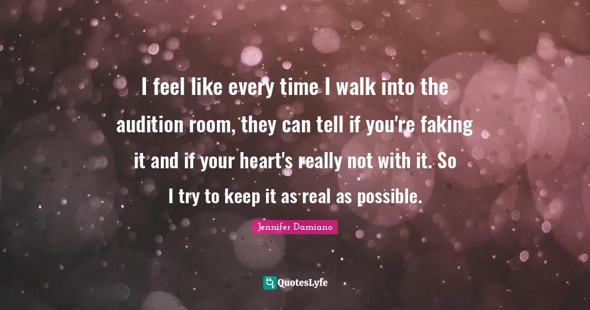I feel like every time I walk into the audition room, they can tell if you're faking it and if your heart's really not with it. So I try to keep it as real as possible.
