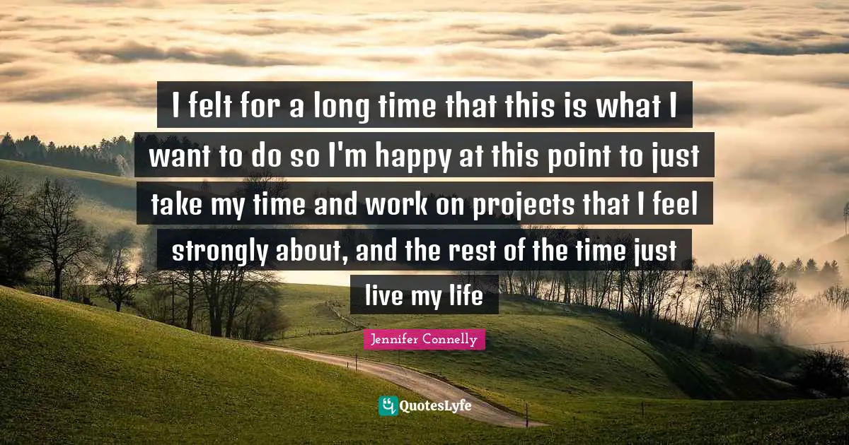 I felt for a long time that this is what I want to do so I'm happy at this point to just take my time and work on projects that I feel strongly about, and the rest of the time just live my life
