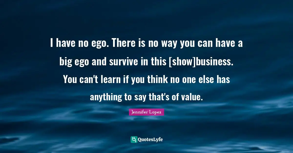 I have no ego. There is no way you can have a big ego and survive in this [show]business. You can't learn if you think no one else has anything to say that's of value.