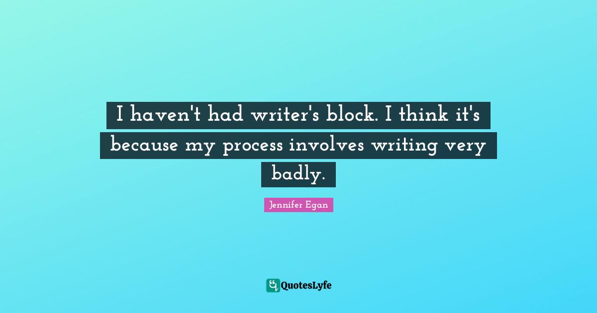 I haven't had writer's block. I think it's because my process involves writing very badly.