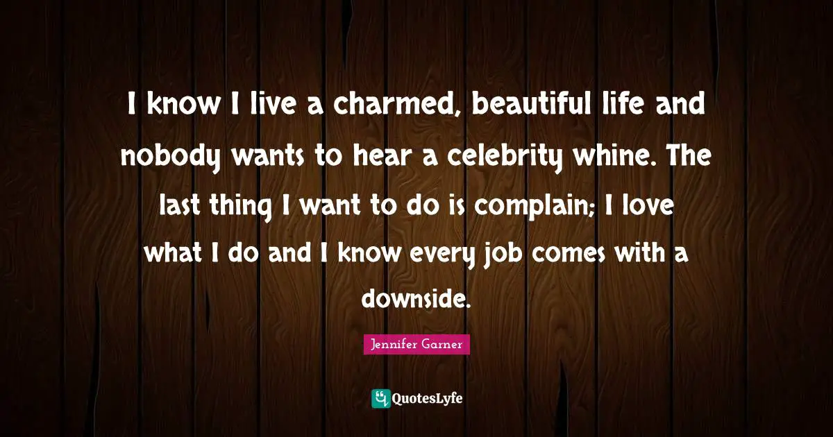 I know I live a charmed, beautiful life and nobody wants to hear a celebrity whine. The last thing I want to do is complain; I love what I do and I know every job comes with a downside.
