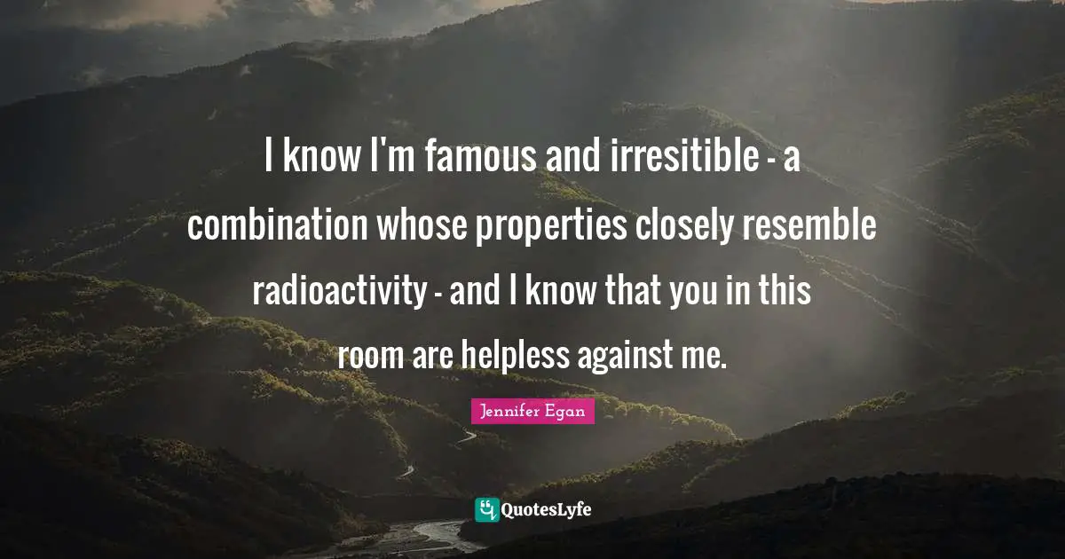 I know I'm famous and irresitible - a combination whose properties closely resemble radioactivity - and I know that you in this room are helpless against me.