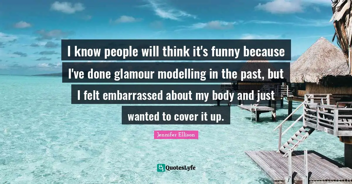 Jennifer Ellison Quotes: "I know people will think it's funny because I've done glamour modelling in the past, but I felt embarrassed about my body and just wanted to cover it up."