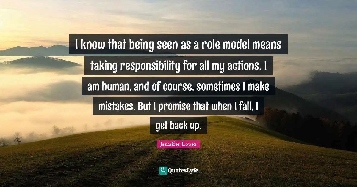 I know that being seen as a role model means taking responsibility for all my actions. I am human, and of course, sometimes I make mistakes. But I promise that when I fall, I get back up.