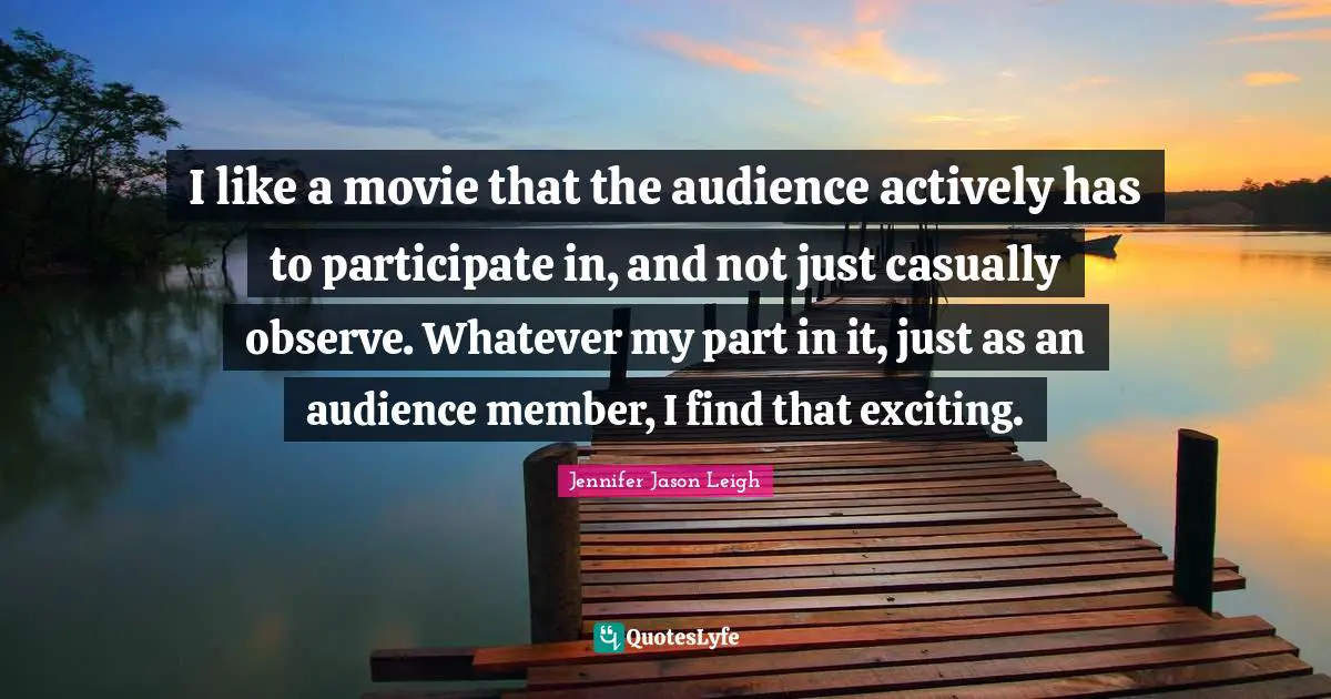 I like a movie that the audience actively has to participate in, and not just casually observe. Whatever my part in it, just as an audience member, I find that exciting.
