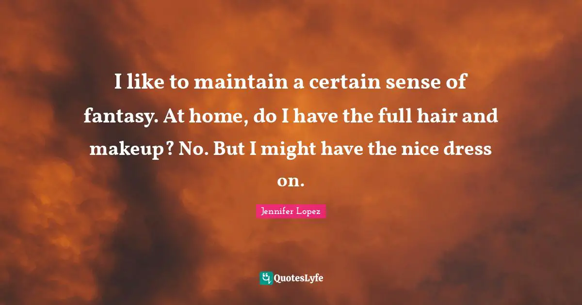I like to maintain a certain sense of fantasy. At home, do I have the full hair and makeup? No. But I might have the nice dress on.