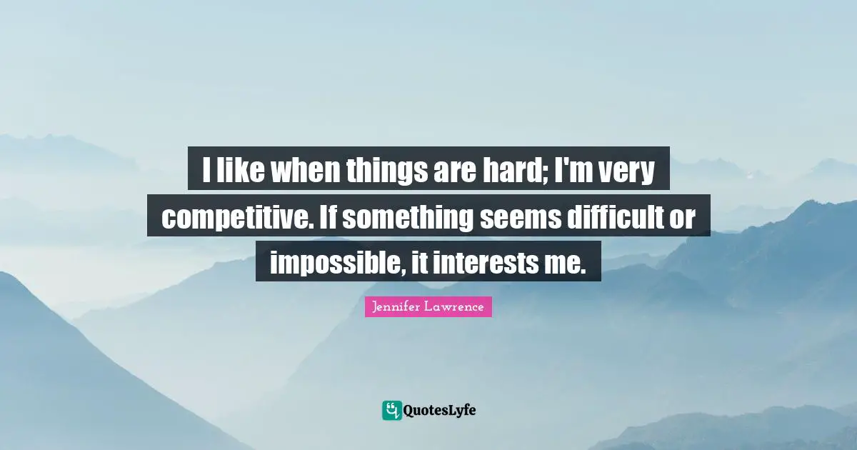 I like when things are hard; I'm very competitive. If something seems difficult or impossible, it interests me.
